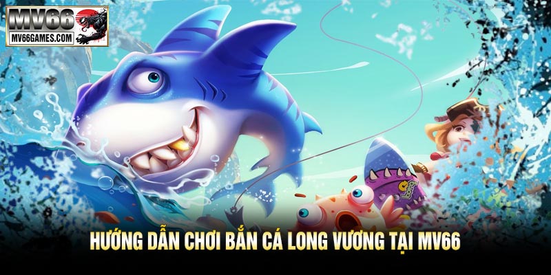 Hướng Dẫn Chơi Bắn Cá Long Vương Tại MV66